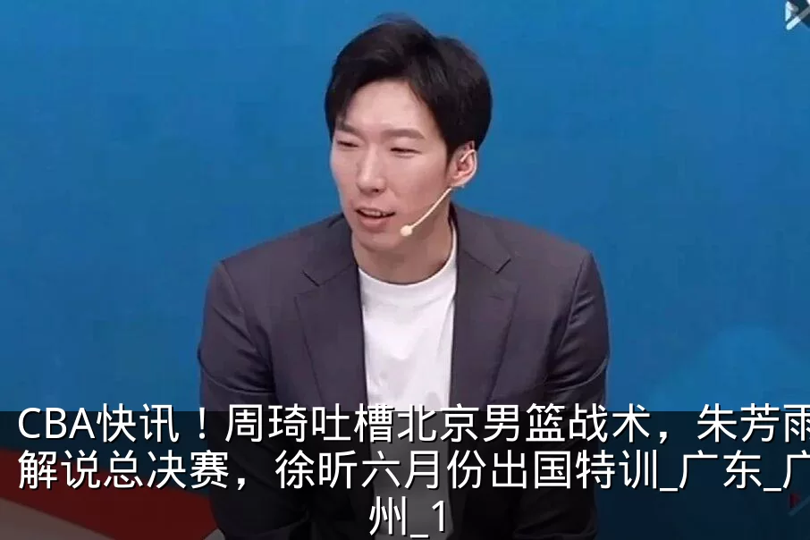 CBA快讯!周琦吐槽北京男篮战术,朱芳雨解说总决赛,徐昕六月份出国特训_广东_广州_1